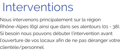 Interventions Nous intervenons principalement sur la région Rhône-Alpes (69) ainsi que dans ses alentours (01 - 38). Si besoin nous pouvons débuter l’intervention avant l’ouverture de vos locaux afin de ne pas déranger votre clientèle/personnel.